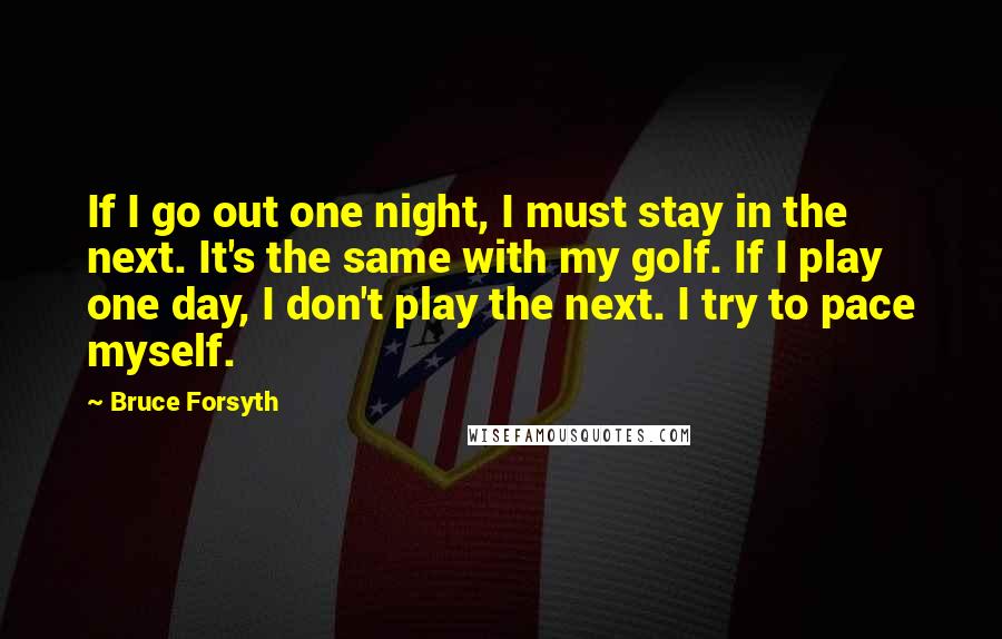 Bruce Forsyth Quotes: If I go out one night, I must stay in the next. It's the same with my golf. If I play one day, I don't play the next. I try to pace myself.