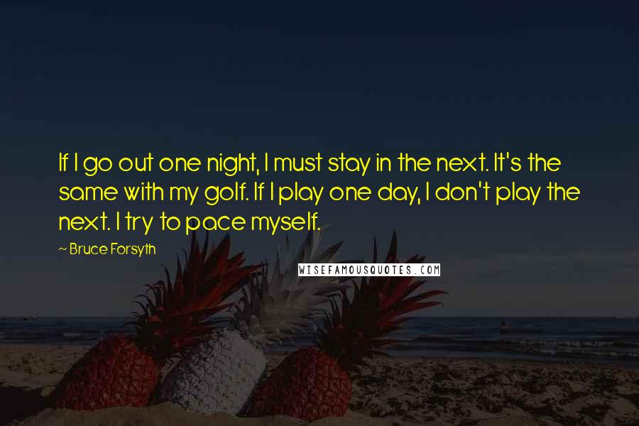 Bruce Forsyth Quotes: If I go out one night, I must stay in the next. It's the same with my golf. If I play one day, I don't play the next. I try to pace myself.