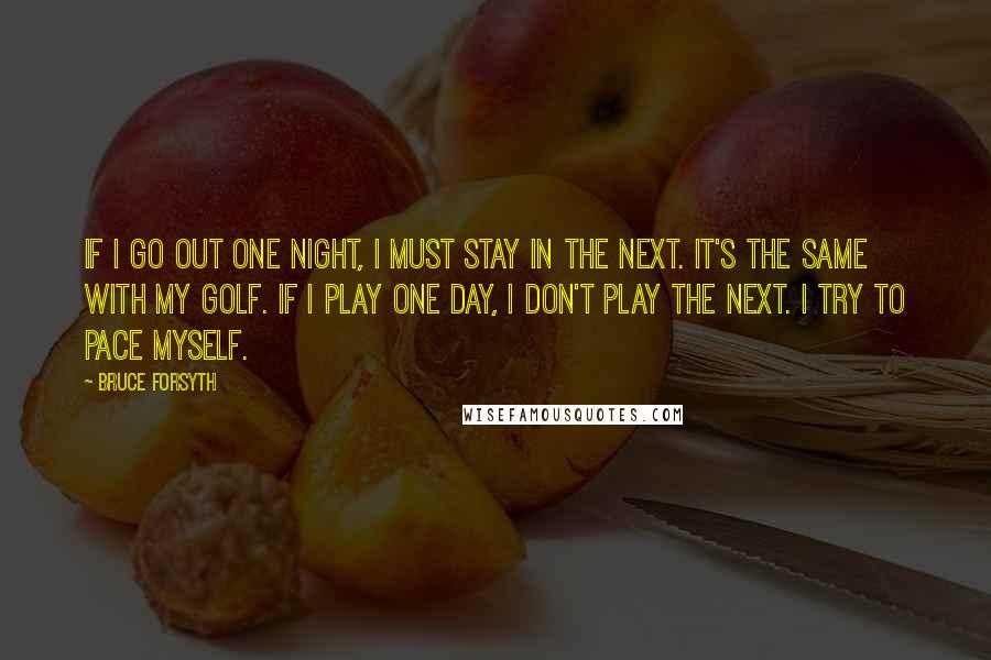 Bruce Forsyth Quotes: If I go out one night, I must stay in the next. It's the same with my golf. If I play one day, I don't play the next. I try to pace myself.