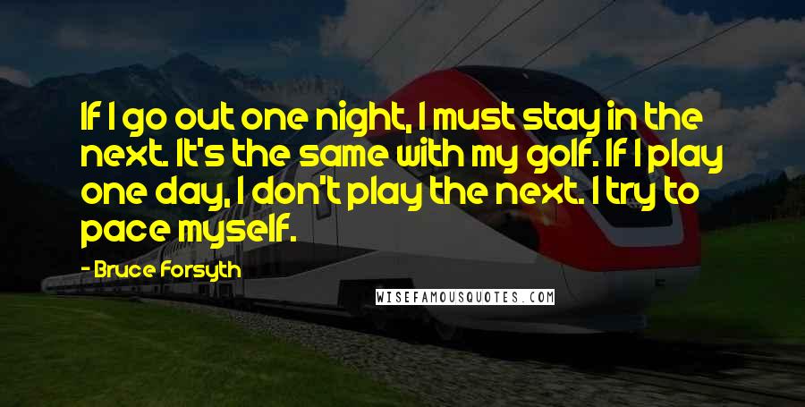 Bruce Forsyth Quotes: If I go out one night, I must stay in the next. It's the same with my golf. If I play one day, I don't play the next. I try to pace myself.