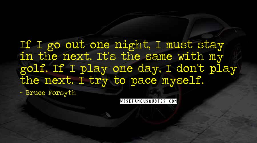 Bruce Forsyth Quotes: If I go out one night, I must stay in the next. It's the same with my golf. If I play one day, I don't play the next. I try to pace myself.