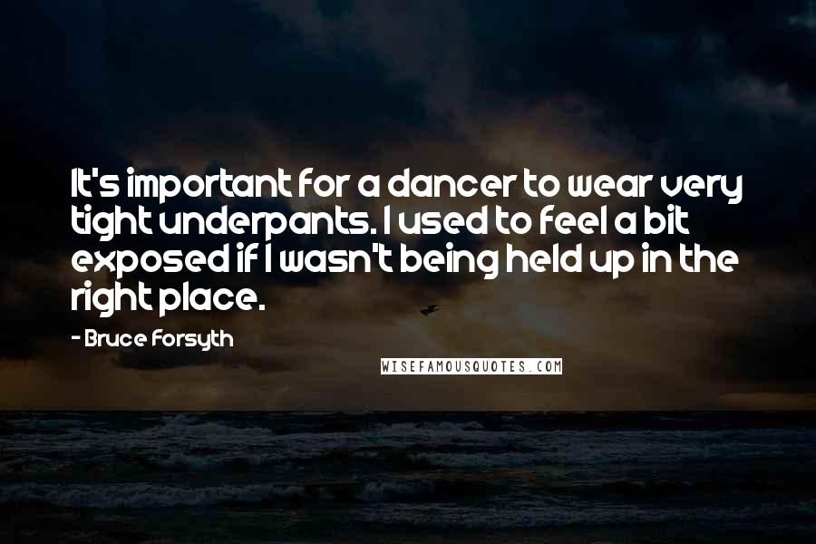 Bruce Forsyth Quotes: It's important for a dancer to wear very tight underpants. I used to feel a bit exposed if I wasn't being held up in the right place.