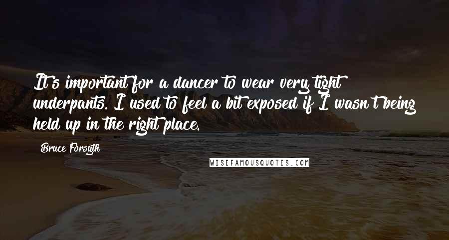 Bruce Forsyth Quotes: It's important for a dancer to wear very tight underpants. I used to feel a bit exposed if I wasn't being held up in the right place.
