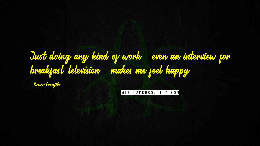 Bruce Forsyth Quotes: Just doing any kind of work - even an interview for breakfast television - makes me feel happy.