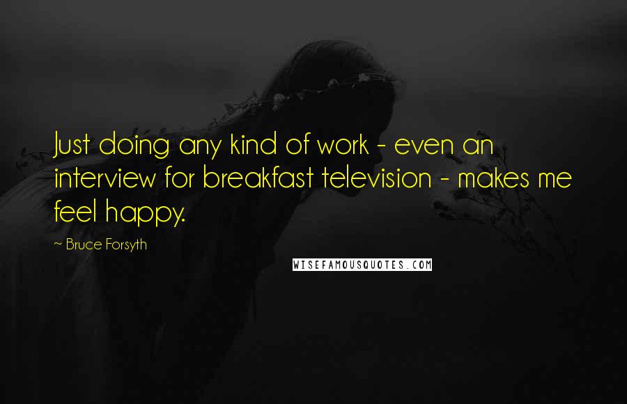 Bruce Forsyth Quotes: Just doing any kind of work - even an interview for breakfast television - makes me feel happy.