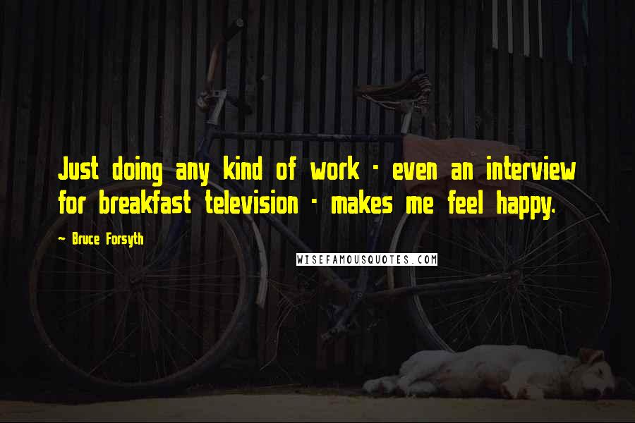 Bruce Forsyth Quotes: Just doing any kind of work - even an interview for breakfast television - makes me feel happy.