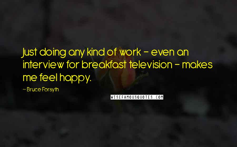 Bruce Forsyth Quotes: Just doing any kind of work - even an interview for breakfast television - makes me feel happy.