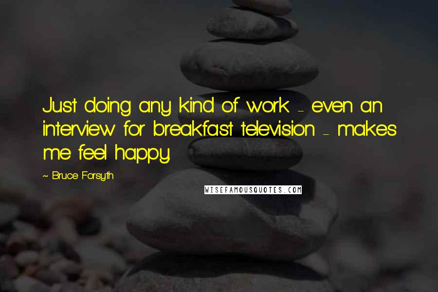 Bruce Forsyth Quotes: Just doing any kind of work - even an interview for breakfast television - makes me feel happy.