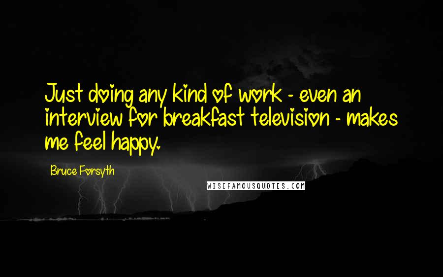 Bruce Forsyth Quotes: Just doing any kind of work - even an interview for breakfast television - makes me feel happy.