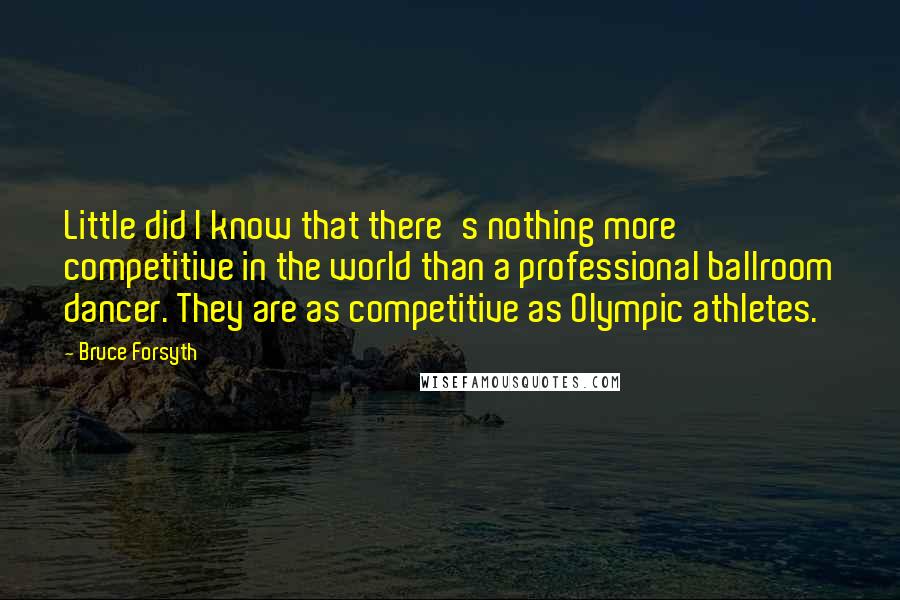 Bruce Forsyth Quotes: Little did I know that there's nothing more competitive in the world than a professional ballroom dancer. They are as competitive as Olympic athletes.