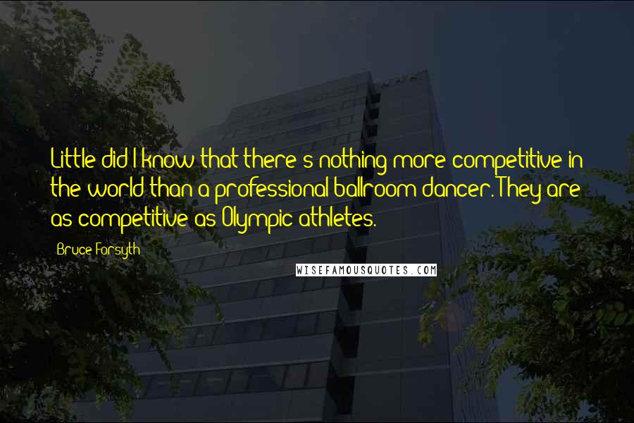 Bruce Forsyth Quotes: Little did I know that there's nothing more competitive in the world than a professional ballroom dancer. They are as competitive as Olympic athletes.