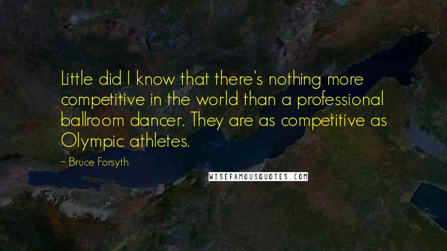 Bruce Forsyth Quotes: Little did I know that there's nothing more competitive in the world than a professional ballroom dancer. They are as competitive as Olympic athletes.