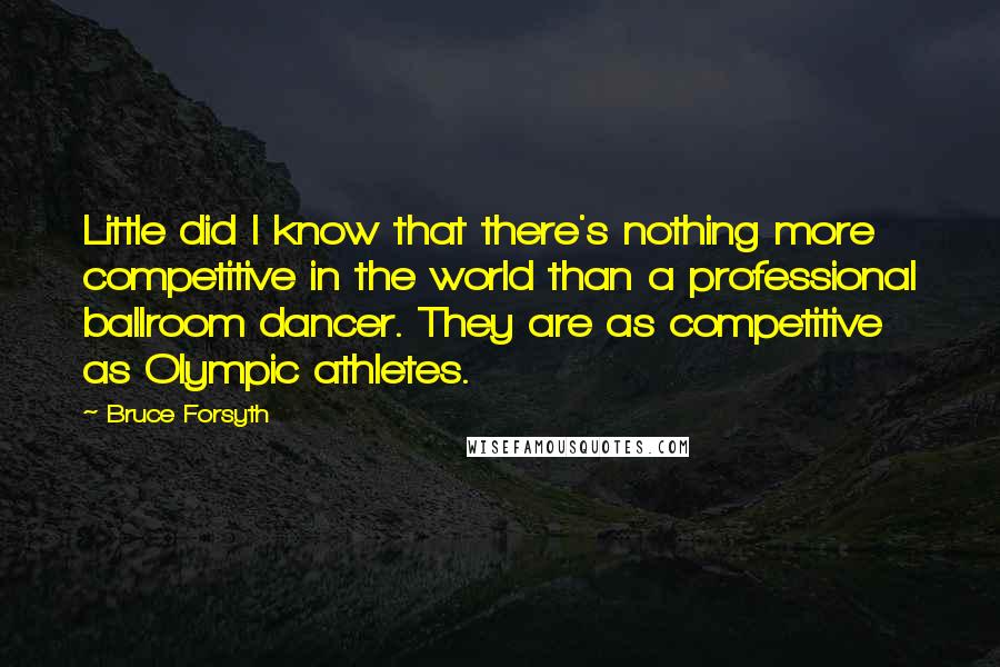 Bruce Forsyth Quotes: Little did I know that there's nothing more competitive in the world than a professional ballroom dancer. They are as competitive as Olympic athletes.