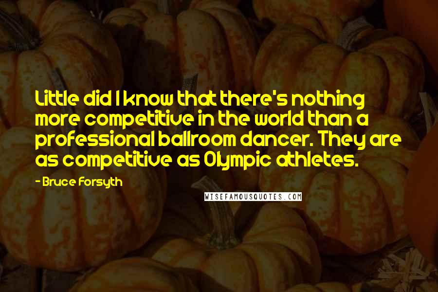 Bruce Forsyth Quotes: Little did I know that there's nothing more competitive in the world than a professional ballroom dancer. They are as competitive as Olympic athletes.