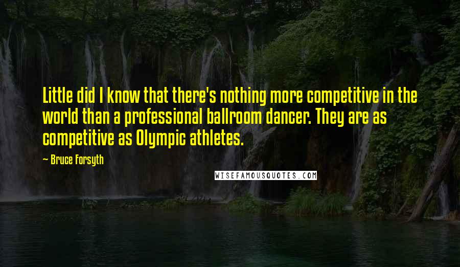 Bruce Forsyth Quotes: Little did I know that there's nothing more competitive in the world than a professional ballroom dancer. They are as competitive as Olympic athletes.