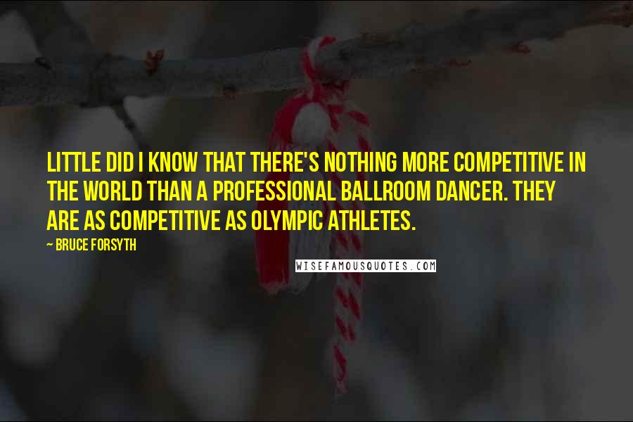 Bruce Forsyth Quotes: Little did I know that there's nothing more competitive in the world than a professional ballroom dancer. They are as competitive as Olympic athletes.