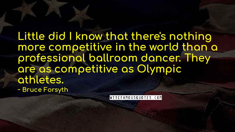 Bruce Forsyth Quotes: Little did I know that there's nothing more competitive in the world than a professional ballroom dancer. They are as competitive as Olympic athletes.