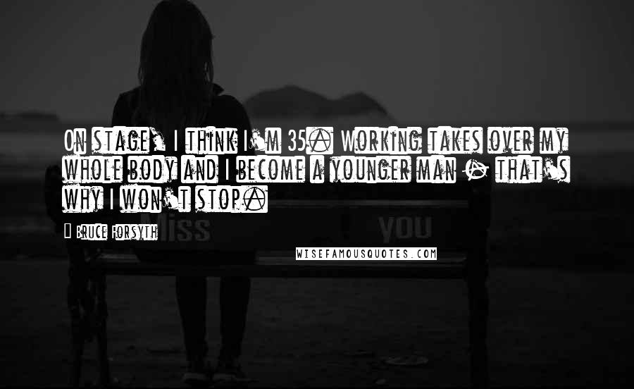 Bruce Forsyth Quotes: On stage, I think I'm 35. Working takes over my whole body and I become a younger man - that's why I won't stop.