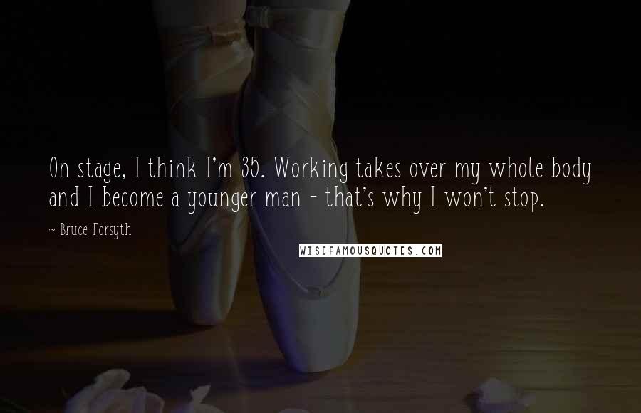 Bruce Forsyth Quotes: On stage, I think I'm 35. Working takes over my whole body and I become a younger man - that's why I won't stop.