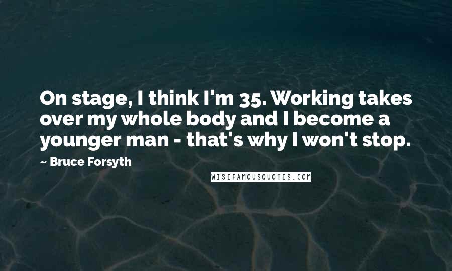 Bruce Forsyth Quotes: On stage, I think I'm 35. Working takes over my whole body and I become a younger man - that's why I won't stop.