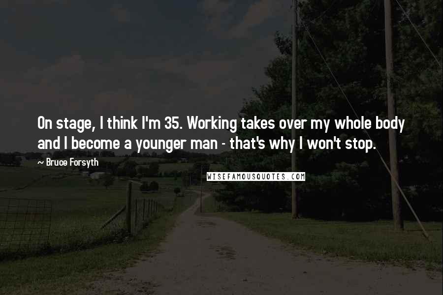 Bruce Forsyth Quotes: On stage, I think I'm 35. Working takes over my whole body and I become a younger man - that's why I won't stop.