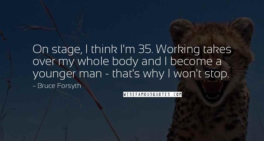 Bruce Forsyth Quotes: On stage, I think I'm 35. Working takes over my whole body and I become a younger man - that's why I won't stop.