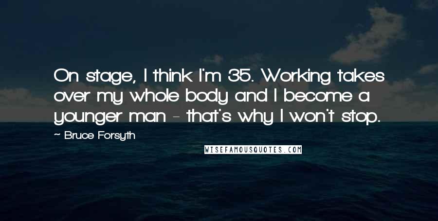 Bruce Forsyth Quotes: On stage, I think I'm 35. Working takes over my whole body and I become a younger man - that's why I won't stop.