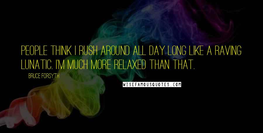 Bruce Forsyth Quotes: People think I rush around all day long like a raving lunatic. I'm much more relaxed than that.