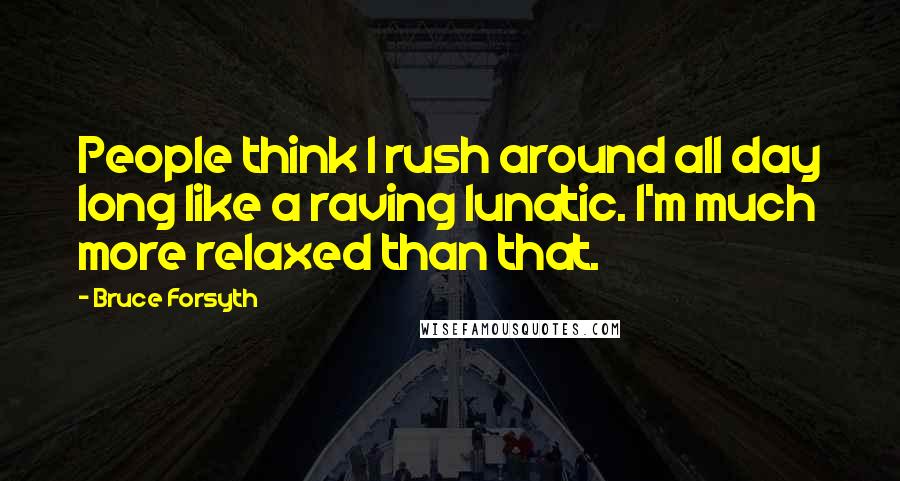 Bruce Forsyth Quotes: People think I rush around all day long like a raving lunatic. I'm much more relaxed than that.