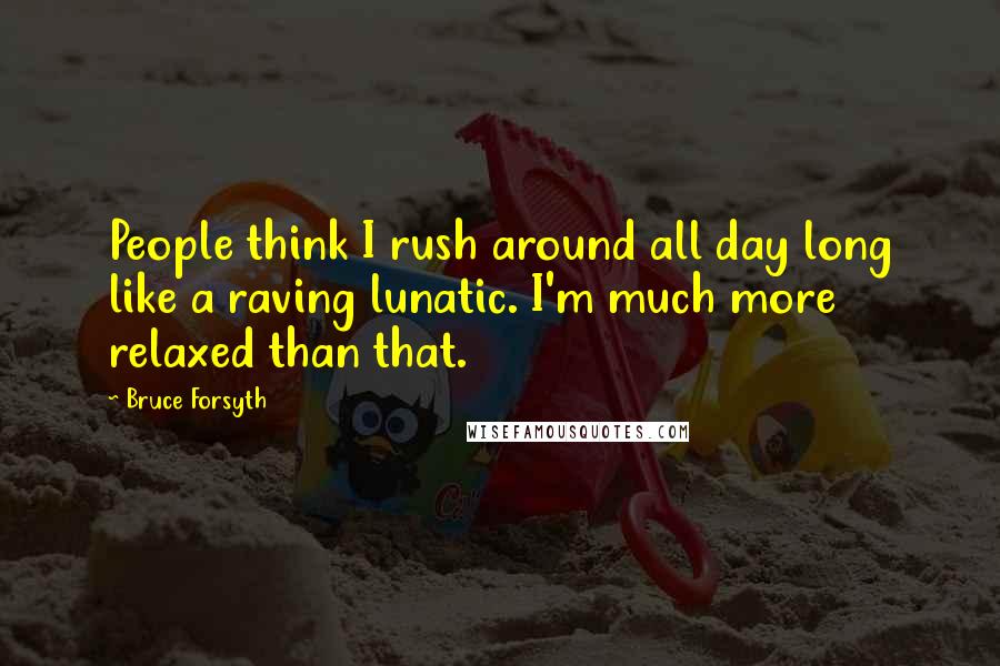 Bruce Forsyth Quotes: People think I rush around all day long like a raving lunatic. I'm much more relaxed than that.