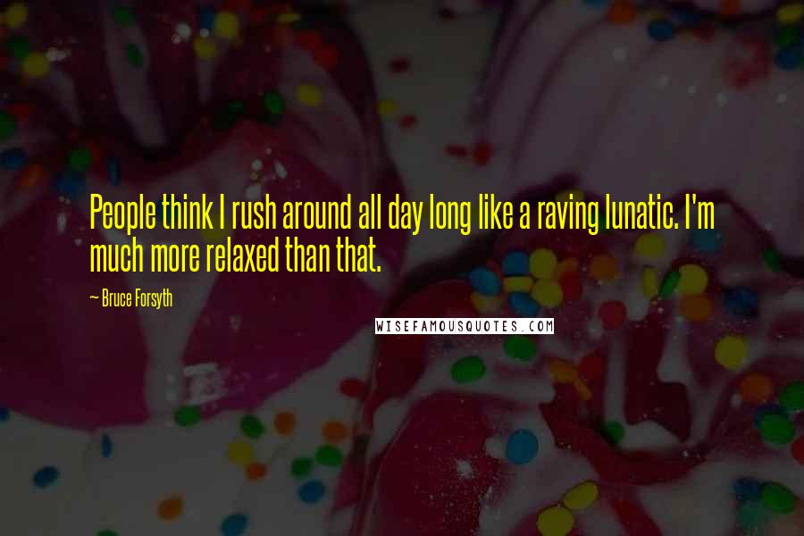 Bruce Forsyth Quotes: People think I rush around all day long like a raving lunatic. I'm much more relaxed than that.