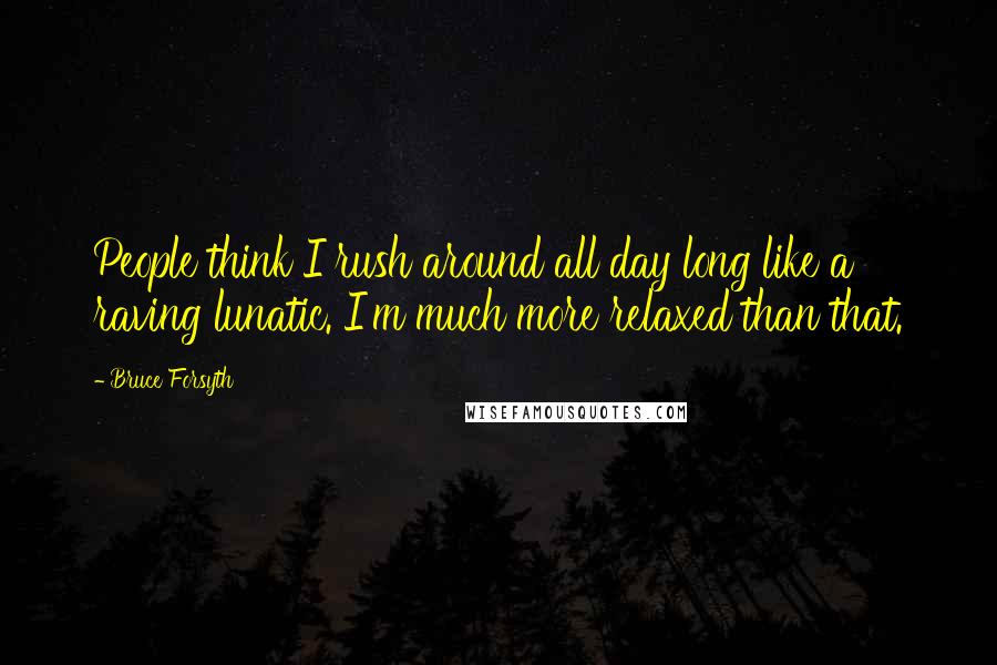 Bruce Forsyth Quotes: People think I rush around all day long like a raving lunatic. I'm much more relaxed than that.