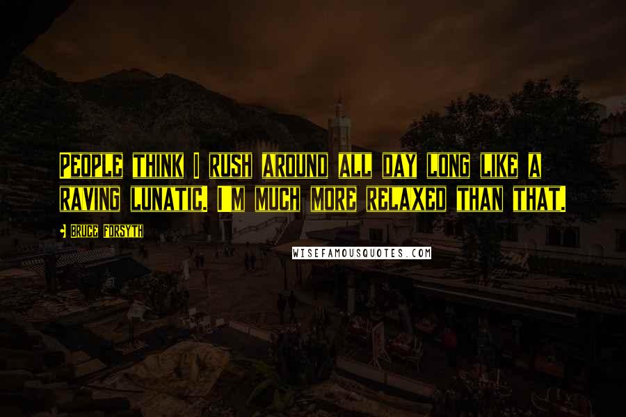 Bruce Forsyth Quotes: People think I rush around all day long like a raving lunatic. I'm much more relaxed than that.