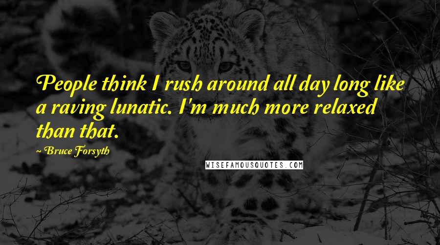 Bruce Forsyth Quotes: People think I rush around all day long like a raving lunatic. I'm much more relaxed than that.