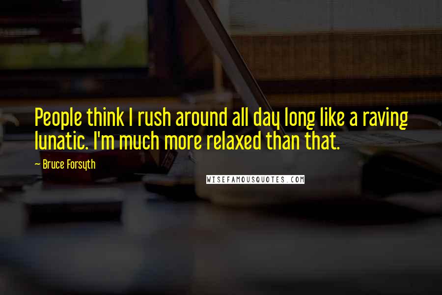 Bruce Forsyth Quotes: People think I rush around all day long like a raving lunatic. I'm much more relaxed than that.