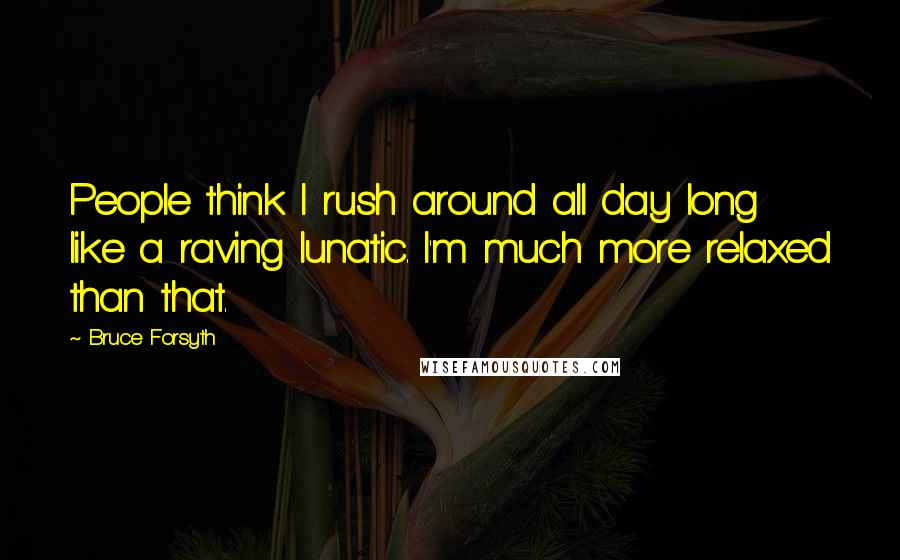 Bruce Forsyth Quotes: People think I rush around all day long like a raving lunatic. I'm much more relaxed than that.