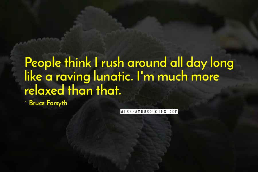 Bruce Forsyth Quotes: People think I rush around all day long like a raving lunatic. I'm much more relaxed than that.