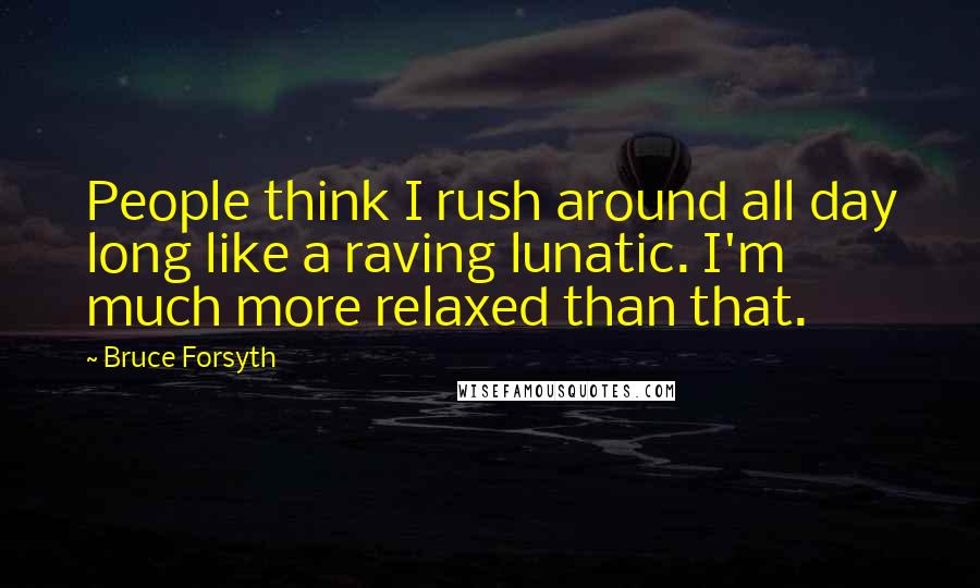 Bruce Forsyth Quotes: People think I rush around all day long like a raving lunatic. I'm much more relaxed than that.