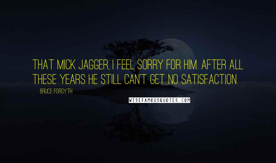 Bruce Forsyth Quotes: That Mick Jagger, I feel sorry for him. After all these years he still can't get no satisfaction.