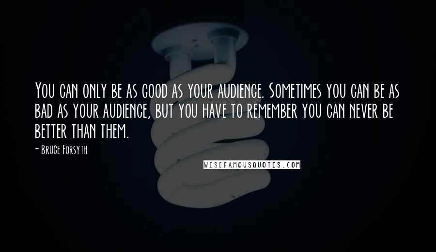 Bruce Forsyth Quotes: You can only be as good as your audience. Sometimes you can be as bad as your audience, but you have to remember you can never be better than them.