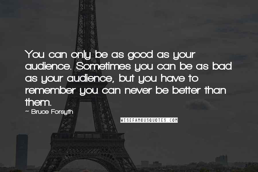 Bruce Forsyth Quotes: You can only be as good as your audience. Sometimes you can be as bad as your audience, but you have to remember you can never be better than them.