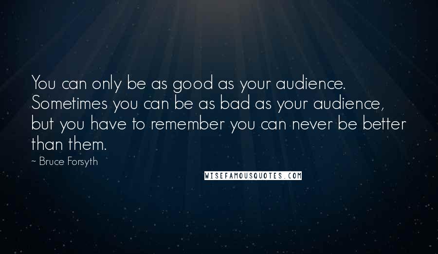 Bruce Forsyth Quotes: You can only be as good as your audience. Sometimes you can be as bad as your audience, but you have to remember you can never be better than them.