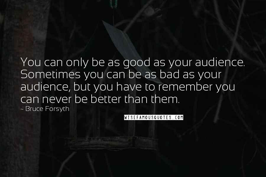 Bruce Forsyth Quotes: You can only be as good as your audience. Sometimes you can be as bad as your audience, but you have to remember you can never be better than them.