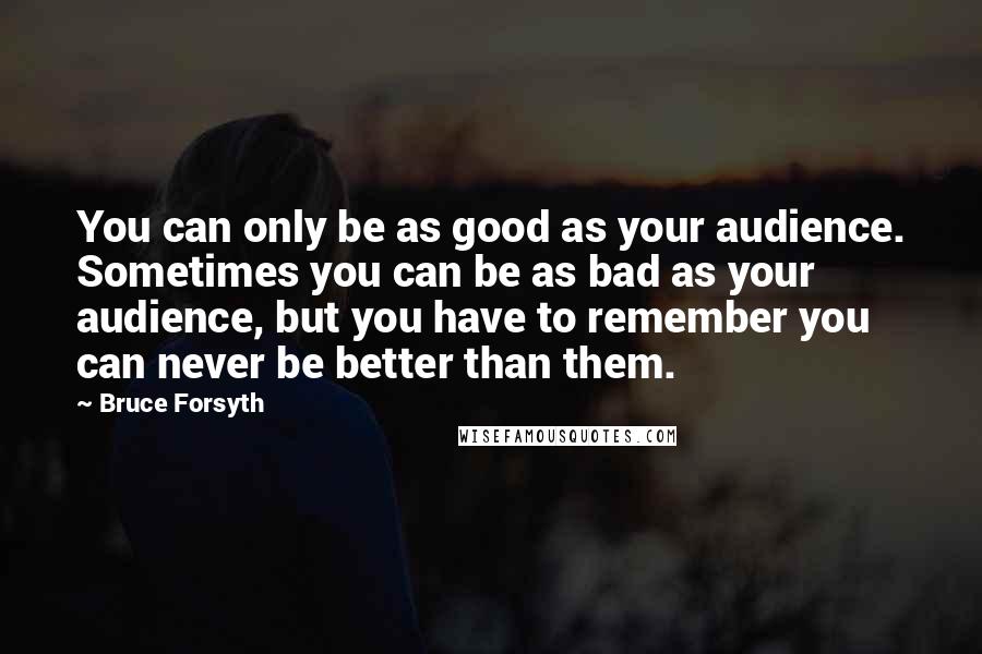 Bruce Forsyth Quotes: You can only be as good as your audience. Sometimes you can be as bad as your audience, but you have to remember you can never be better than them.