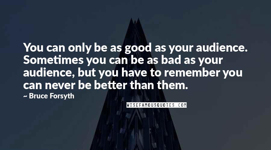 Bruce Forsyth Quotes: You can only be as good as your audience. Sometimes you can be as bad as your audience, but you have to remember you can never be better than them.