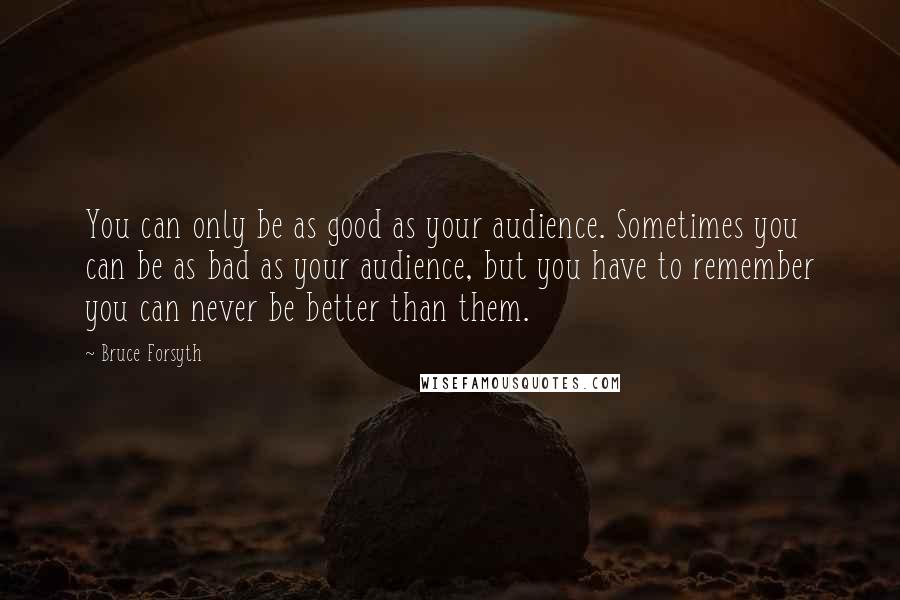 Bruce Forsyth Quotes: You can only be as good as your audience. Sometimes you can be as bad as your audience, but you have to remember you can never be better than them.