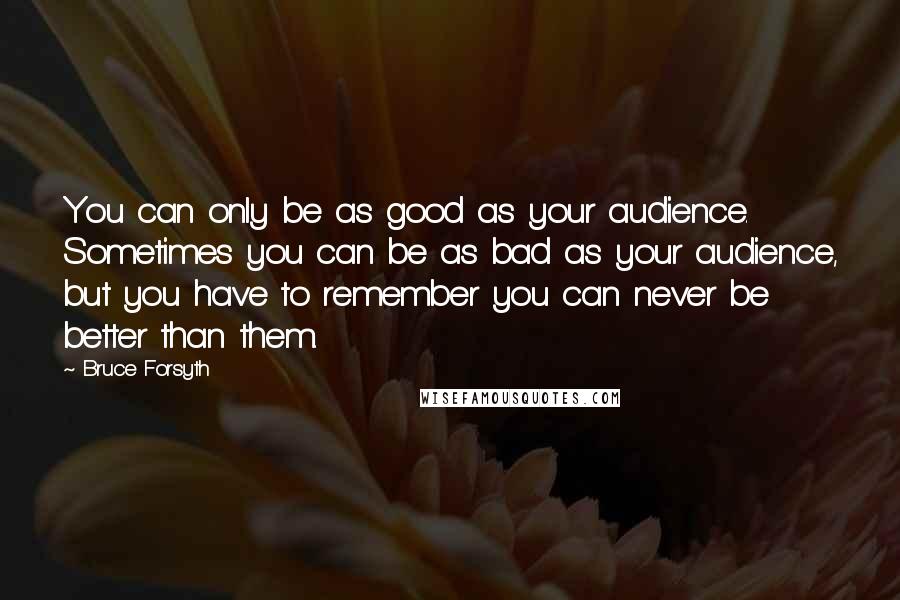 Bruce Forsyth Quotes: You can only be as good as your audience. Sometimes you can be as bad as your audience, but you have to remember you can never be better than them.
