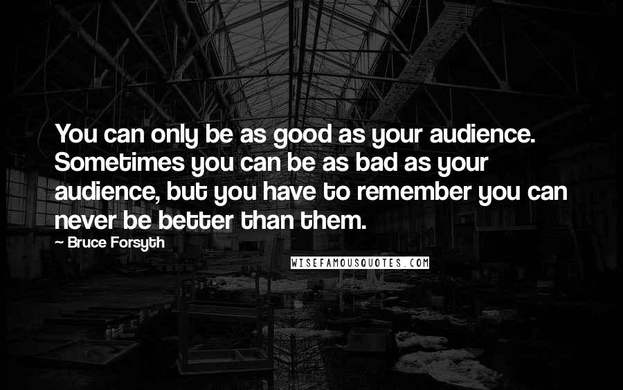 Bruce Forsyth Quotes: You can only be as good as your audience. Sometimes you can be as bad as your audience, but you have to remember you can never be better than them.