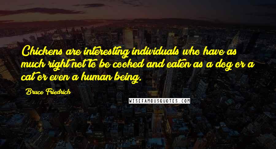 Bruce Friedrich Quotes: Chickens are interesting individuals who have as much right not to be cooked and eaten as a dog or a cat or even a human being.
