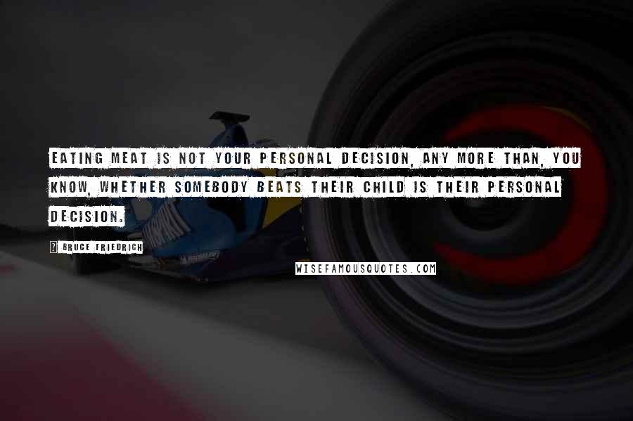 Bruce Friedrich Quotes: Eating meat is not your personal decision, any more than, you know, whether somebody beats their child is their personal decision.